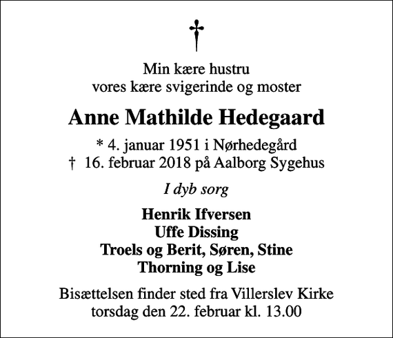 <p>Min kære hustru vores kære svigerinde og moster<br />Anne Mathilde Hedegaard<br />* 4. januar 1951 i Nørhedegård<br />✝ 16. februar 2018 på Aalborg Sygehus<br />I dyb sorg<br />Henrik Ifversen Uffe Dissing Troels og Berit, Søren, Stine Thorning og Lise<br />Bisættelsen finder sted fra Villerslev Kirke torsdag den 22. februar kl. 13.00</p>