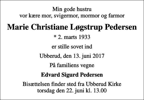 <p>Min gode hustru vor kære mor, svigermor, mormor og farmor<br />Marie Christiane Løgstrup Pedersen<br />* 2. marts 1933<br />er stille sovet ind<br />Ubberud, den 13. juni 2017<br />På familiens vegne<br />Edvard Sigurd Pedersen<br />Bisættelsen finder sted fra Ubberud Kirke torsdag den 22. juni kl. 13.00</p>