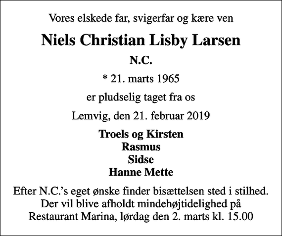 <p>Vores elskede far, svigerfar og kære ven<br />Niels Christian Lisby Larsen<br />N.C.<br />* 21. marts 1965<br />er pludselig taget fra os<br />Lemvig, den 21. februar 2019<br />Troels og Kirsten Rasmus Sidse Hanne Mette<br />Efter N.C.s eget ønske finder bisættelsen sted i stilhed. Der vil blive afholdt mindehøjtidelighed på Restaurant Marina, lørdag den 2. marts kl. 15.00</p>