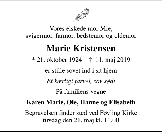 <p>Vores elskede mor Mie, svigermor, farmor, bedstemor og oldemor<br />Marie Kristensen<br />* 21. oktober 1924 ✝ 11. maj 2019<br />er stille sovet ind i sit hjem<br />Et kærligt farvel, sov sødt<br />På familiens vegne<br />Karen Marie, Ole, Hanne og Elisabeth<br />Begravelsen finder sted ved Føvling Kirke tirsdag den 21. maj kl. 11.00</p>