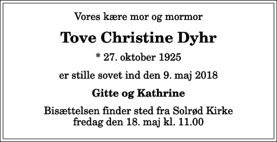 <p>Vores kære mor og mormor<br />Tove Christine Dyhr<br />* 27. oktober 1925<br />er stille sovet ind den 9. maj 2018<br />Gitte og Kathrine<br />Bisættelsen finder sted fra Solrød Kirke fredag den 18. maj kl. 11.00</p>