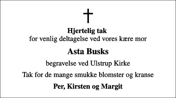 <p><em>Hjertelig tak</em> for venlig deltagelse ved vores kære mor<br />Asta Busks<br />begravelse ved Ulstrup Kirke<br />Tak for de mange smukke blomster og kranse<br />Per, Kirsten og Margit</p>