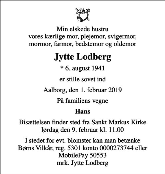 <p>Min elskede hustru vores kærlige mor, plejemor, svigermor, mormor, farmor, bedstemor og oldemor<br />Jytte Lodberg<br />* 6. august 1941<br />er stille sovet ind<br />Aalborg, den 1. februar 2019<br />På familiens vegne<br />Hans<br />Bisættelsen finder sted fra Sankt Markus Kirke lørdag den 9. februar kl. 11.00<br />I stedet for evt. blomster kan man betænke<br />Børns Vilkår reg.5301konto0000273744mrk. Jytte<br />Lodberg</p>