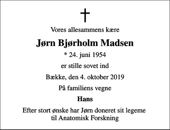 <p>Vores allesammens kære<br />Jørn Bjørholm Madsen<br />* 24. juni 1954<br />er stille sovet ind<br />Bække, den 4. oktober 2019<br />På familiens vegne<br />Hans<br />Efter stort ønske har Jørn doneret sit legeme til Anatomisk Forskning</p>