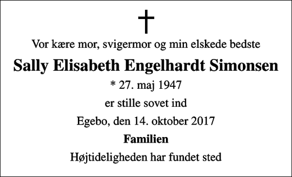 <p>Vor kære mor, svigermor og min elskede bedste<br />Sally Elisabeth Engelhardt Simonsen<br />* 27. maj 1947<br />er stille sovet ind<br />Egebo, den 14. oktober 2017<br />Familien<br />Højtideligheden har fundet sted</p>
