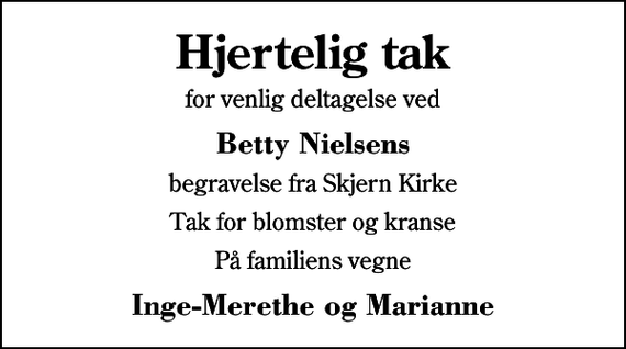 <p>Hjertelig tak<br />for venlig deltagelse ved<br />Betty Nielsens<br />begravelse fra Skjern Kirke<br />Tak for blomster og kranse<br />På familiens vegne<br />Inge-Merethe og Marianne</p>
