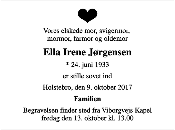 <p>Vores elskede mor, svigermor, mormor, farmor og oldemor<br />Ella Irene Jørgensen<br />* 24. juni 1933<br />er stille sovet ind<br />Holstebro, den 9. oktober 2017<br />Familien<br />Begravelsen finder sted fra Viborgvejs Kapel fredag den 13. oktober kl. 13.00</p>