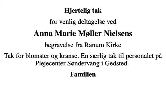 <p>Hjertelig tak<br />for venlig deltagelse ved<br />Anna Marie Møller Nielsens<br />begravelse fra Ranum Kirke<br />Tak for blomster og kranse. En særlig tak til personalet på Plejecenter Søndervang i Gedsted.<br />Familien</p>