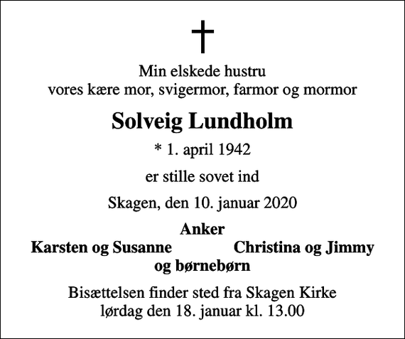 <p>Min elskede hustru vores kære mor, svigermor, farmor og mormor<br />Solveig Lundholm<br />* 1. april 1942<br />er stille sovet ind<br />Skagen, den 10. januar 2020<br />Anker<br />Karsten og Susanne<br />Christina og Jimmy<br />Bisættelsen finder sted fra Skagen Kirke lørdag den 18. januar kl. 13.00</p>
