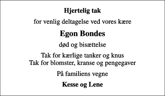 <p>Hjertelig tak<br />for venlig deltagelse ved vores kære<br />Egon Bondes<br />død og bisættelse<br />Tak for kærlige tanker og knus Tak for blomster, kranse og pengegaver<br />På familiens vegne<br />Kesse og Lene</p>