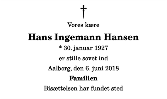 <p>Vores kære<br />Hans Ingemann Hansen<br />* 30. januar 1927<br />er stille sovet ind<br />Aalborg, den 6. juni 2018<br />Familien<br />Bisættelsen har fundet sted</p>