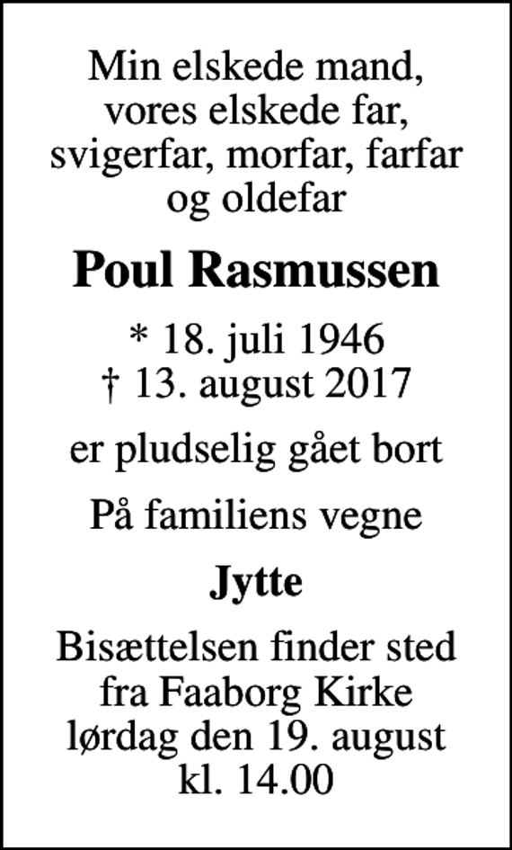 <p>Min elskede mand, vores elskede far, svigerfar, morfar, farfar og oldefar<br />Poul Rasmussen<br />* 18. juli 1946<br />✝ 13. august 2017<br />er pludselig gået bort<br />På familiens vegne<br />Jytte<br />Bisættelsen finder sted fra Faaborg Kirke lørdag den 19. august kl. 14.00</p>