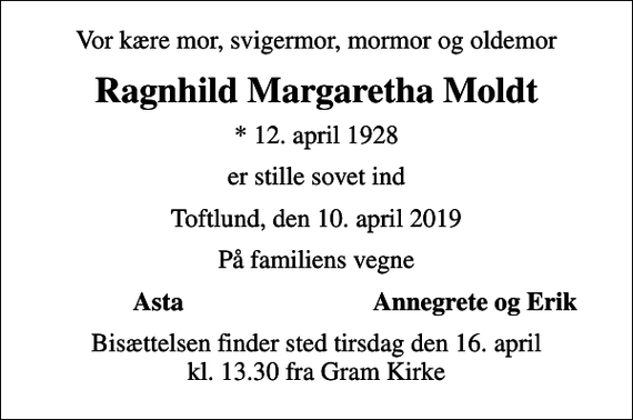 <p>Vor kære mor, svigermor, mormor og oldemor<br />Ragnhild Margaretha Moldt<br />* 12. april 1928<br />er stille sovet ind<br />Toftlund, den 10. april 2019<br />På familiens vegne<br />Asta<br />Annegrete og Erik<br />Bisættelsen finder sted tirsdag den 16. april kl. 13.30 fra Gram Kirke</p>
