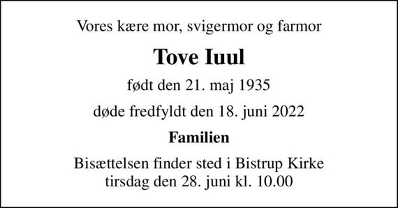 Vores kære mor, svigermor og farmor
Tove Iuul
født den 21. maj 1935
døde fredfyldt den 18. juni 2022
Familien
Bisættelsen finder sted i Bistrup Kirke  tirsdag den 28. juni kl. 10.00