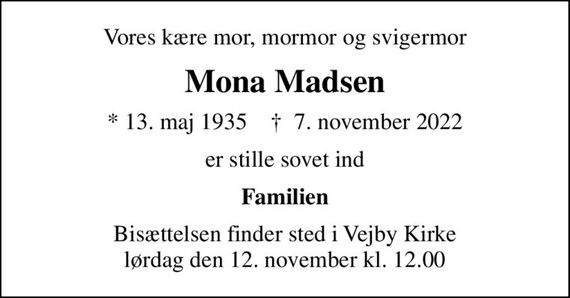 Vores kære mor, mormor og svigermor
Mona Madsen
* 13. maj 1935    &#x271d; 7. november 2022
er stille sovet ind
Familien
Bisættelsen finder sted i Vejby Kirke  lørdag den 12. november kl. 12.00