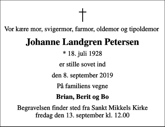 <p>Vor kære mor, svigermor, farmor, oldemor og tipoldemor<br />Johanne Landgren Petersen<br />* 18. juli 1928<br />er stille sovet ind<br />den 8. september 2019<br />På familiens vegne<br />Brian, Berit og Bo<br />Begravelsen finder sted fra Sankt Mikkels Kirke fredag den 13. september kl. 12.00</p>