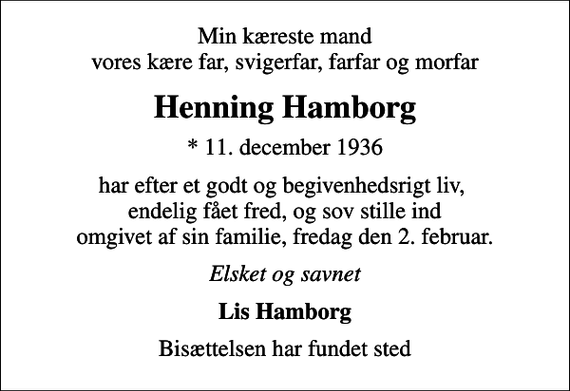 <p>Min kæreste mand vores kære far, svigerfar, farfar og morfar<br />Henning Hamborg<br />* 11. december 1936<br />har efter et godt og begivenhedsrigt liv, endelig fået fred, og sov stille ind omgivet af sin familie, fredag den 2. februar.<br />Elsket og savnet<br />Lis Hamborg<br />Bisættelsen har fundet sted</p>