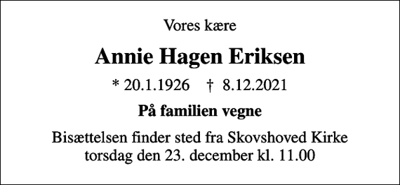 <p>Vores kære<br />Annie Hagen Eriksen<br />* 20.1.1926 ✝ 8.12.2021<br />På familien vegne<br />Bisættelsen finder sted fra Skovshoved Kirke torsdag den 23. december kl. 11.00</p>