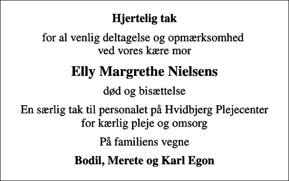 <p>Hjertelig tak<br />for al venlig deltagelse og opmærksomhed ved vores kære mor<br />Elly Margrethe Nielsens<br />død og bisættelse<br />En særlig tak til personalet på Hvidbjerg Plejecenter for kærlig pleje og omsorg<br />På familiens vegne<br />Bodil, Merete og Karl Egon</p>