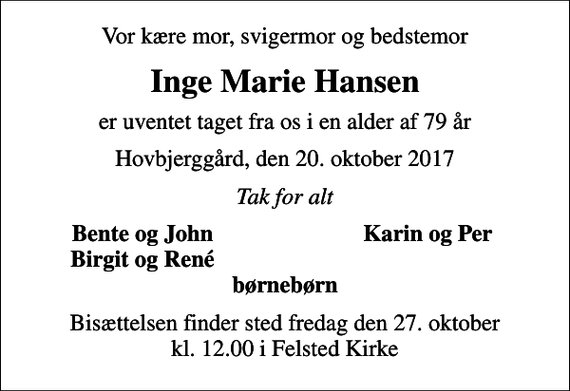 <p>Vor kære mor, svigermor og bedstemor<br />Inge Marie Hansen<br />er uventet taget fra os i en alder af 79 år<br />Hovbjerggård, den 20. oktober 2017<br />Tak for alt<br />Bente og John<br />Karin og Per<br />Birgit og René<br />Bisættelsen finder sted fredag den 27. oktober kl. 12.00 i Felsted Kirke</p>