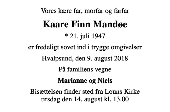 <p>Vores kære far, morfar og farfar<br />Kaare Finn Mandøe<br />* 21. juli 1947<br />er fredeligt sovet ind i trygge omgivelser<br />Hvalpsund, den 9. august 2018<br />På familiens vegne<br />Marianne og Niels<br />Højtideligheden har fundet sted</p>
