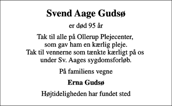<p>Svend Aage Gudsø<br />er død 95 år<br />Tak til alle på Ollerup Plejecenter, som gav ham en kærlig pleje. Tak til vennerne som tænkte kærligt på os under Sv. Aages sygdomsforløb.<br />På familiens vegne<br />Erna Gudsø<br />Højtideligheden har fundet sted</p>