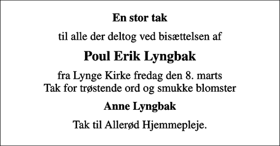 <p>En stor tak<br />til alle der deltog ved bisættelsen af<br />Poul Erik Lyngbak<br />fra Lynge Kirke fredag den 8. marts Tak for trøstende ord og smukke blomster<br />Anne Lyngbak<br />Tak til Allerød Hjemmepleje.</p>