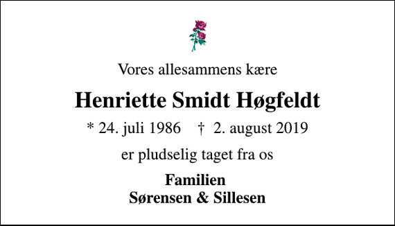 <p>Vores allesammens kære<br />Henriette Smidt Høgfeldt<br />* 24. juli 1986 ✝ 2. august 2019<br />er pludselig taget fra os<br />Familien Sørensen &amp; Sillesen</p>