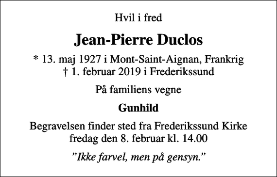 <p>Hvil i fred<br />Jean-Pierre Duclos<br />* 13. maj 1927 i Mont-Saint-Aignan, Frankrig<br />✝ 1. februar 2019 i Frederikssund<br />På familiens vegne<br />Gunhild<br />Begravelsen finder sted fra Frederikssund Kirke fredag den 8. februar kl. 14.00<br />Ikke farvel, men på gensyn.</p>