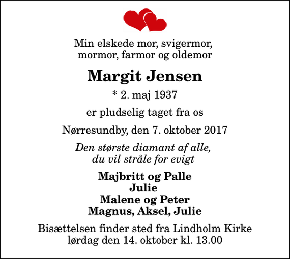 <p>Min elskede mor, svigermor, mormor, farmor og oldemor<br />Margit Jensen<br />* 2. maj 1937<br />er pludselig taget fra os<br />Nørresundby, den 7. oktober 2017<br />Den største diamant af alle, du vil stråle for evigt<br />Majbritt og Palle Julie Malene og Peter Magnus, Aksel, Julie<br />Bisættelsen finder sted fra Lindholm Kirke lørdag den 14. oktober kl. 13.00</p>
