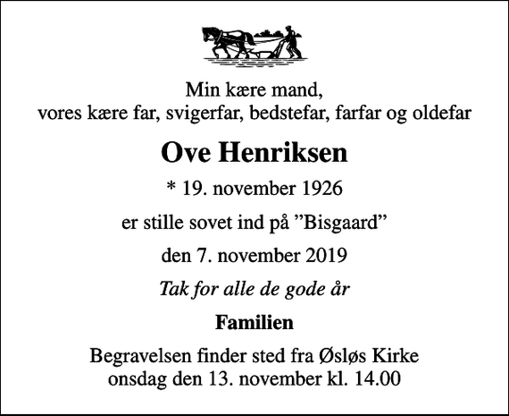 <p>Min kære mand, vores kære far, svigerfar, bedstefar, farfar og oldefar<br />Ove Henriksen<br />* 19. november 1926<br />er stille sovet ind på Bisgaard<br />den 7. november 2019<br />Tak for alle de gode år<br />Familien<br />Begravelsen finder sted fra Øsløs Kirke onsdag den 13. november kl. 14.00</p>