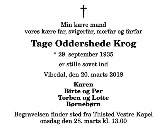 <p>Min kære mand vores kære far, svigerfar, morfar og farfar<br />Tage Oddershede Krog<br />* 29. september 1935<br />er stille sovet ind<br />Vibedal, den 20. marts 2018<br />Karen Birte og Per Torben og Lotte Børnebørn<br />Begravelsen finder sted fra Thisted Vestre Kapel onsdag den 28. marts kl. 13.00</p>