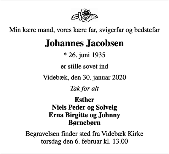 <p>Min kære mand, vores kære far, svigerfar og bedstefar<br />Johannes Jacobsen<br />* 26. juni 1935<br />er stille sovet ind<br />Videbæk, den 30. januar 2020<br />Tak for alt<br />Esther Niels Peder og Solveig Erna Birgitte og Johnny Børnebørn<br />Begravelsen finder sted fra Videbæk Kirke torsdag den 6. februar kl. 13.00</p>