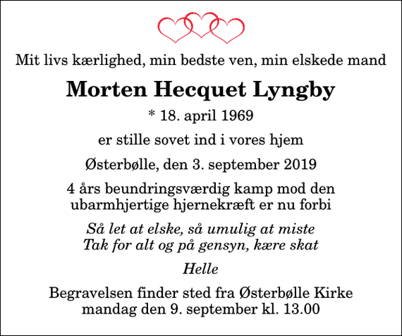 <p>Mit livs kærlighed, min bedste ven, min elskede mand<br />Morten Hecquet Lyngby<br />* 18. april 1969<br />er stille sovet ind i vores hjem<br />Østerbølle, den 3. september 2019<br />4 års beundringsværdig kamp mod den ubarmhjertige hjernekræft er nu forbi<br />Så let at elske, så umulig at miste Tak for alt og på gensyn, kære skat<br /><!--filtered-->Helle<br />Begravelsen finder sted fra Østerbølle Kirke mandag den 9. september kl. 13.00</p>