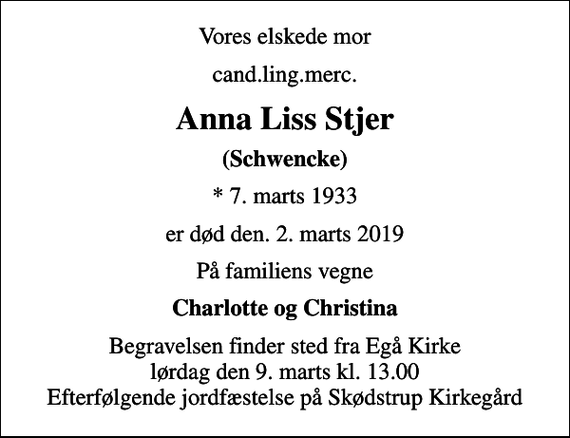 <p>Vores elskede mor<br />cand.ling.merc.<br />Anna Liss Stjer<br />(Schwencke)<br />* 7. marts 1933<br />er død den. 2. marts 2019<br />På familiens vegne<br />Charlotte og Christina<br />Begravelsen finder sted fra Egå Kirke lørdag den 9. marts kl. 13.00 Efterfølgende jordfæstelse på Skødstrup Kirkegård</p>