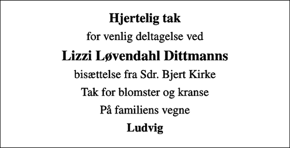<p>Hjertelig tak<br />for venlig deltagelse ved<br />Lizzi Løvendahl Dittmanns<br />bisættelse fra Sdr. Bjert Kirke<br />Tak for blomster og kranse<br />På familiens vegne<br />Ludvig</p>