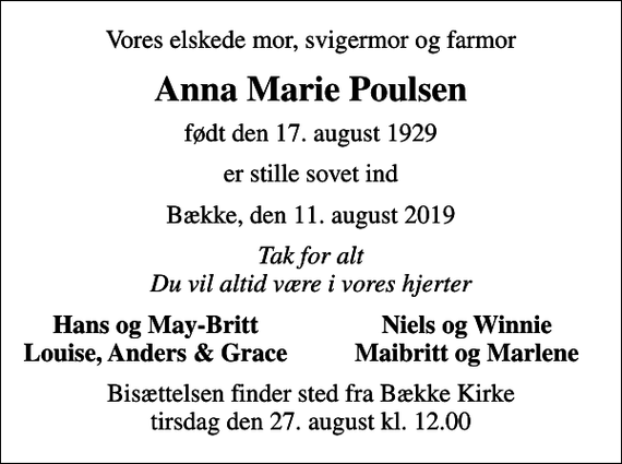 <p>Vores elskede mor, svigermor og farmor<br />Anna Marie Poulsen<br />født den 17. august 1929<br />er stille sovet ind<br />Bække, den 11. august 2019<br />Tak for alt Du vil altid være i vores hjerter<br />Hans og May-Britt<br />Niels og Winnie<br />Louise, Anders &amp; Grace<br />Maibritt og Marlene<br />Bisættelsen finder sted fra Bække Kirke tirsdag den 27. august kl. 12.00</p>