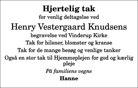 <p>Hjertelig tak<br />for venlig deltagelse ved<br />Henry Vestergaard Knudsens<br />begravelse ved Vinderup Kirke<br />Tak for hilsner, blomster og kranse<br />Tak for de mange besøg og venlige tanker<br />Også en stor tak til Hjemmeplejen for god og kærlig pleje<br />På familiens vegne<br />Hanne</p>