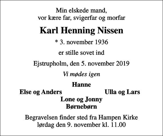 <p>Min elskede mand, vor kære far, svigerfar og morfar<br />Karl Henning Nissen<br />* 3. november 1936<br />er stille sovet ind<br />Ejstrupholm, den 5. november 2019<br />Vi mødes igen<br />Hanne<br />Else og Anders<br />Ulla og Lars<br />Begravelsen finder sted fra Hampen Kirke lørdag den 9. november kl. 11.00</p>