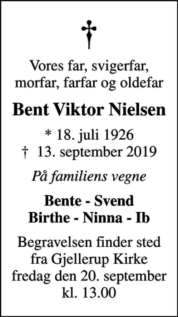 <p>Vores far, svigerfar, morfar, farfar og oldefar<br />Bent Viktor Nielsen<br />* 18. juli 1926<br />✝ 13. september 2019<br />På familiens vegne<br />Bente - Svend Birthe - Ninna - Ib<br />Begravelsen finder sted fra Gjellerup Kirke fredag den 20. september kl. 13.00</p>