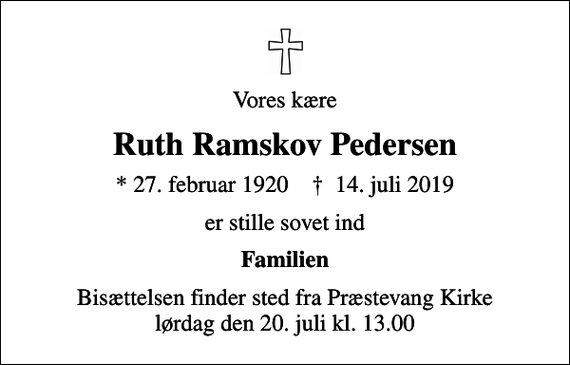 <p>Vores kære<br />Ruth Ramskov Pedersen<br />* 27. februar 1920 ✝ 14. juli 2019<br />er stille sovet ind<br />Familien<br />Bisættelsen finder sted fra Præstevang Kirke lørdag den 20. juli kl. 13.00</p>