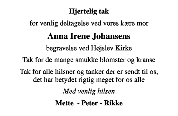 <p>Hjertelig tak<br />for venlig deltagelse ved vores kære mor<br />Anna Irene Johansens<br />begravelse ved Højslev Kirke<br />Tak for de mange smukke blomster og kranse<br />Tak for alle hilsner og tanker der er sendt til os, det har betydet rigtig meget for os alle<br />Med venlig hilsen<br />Mette - Peter - Rikke</p>