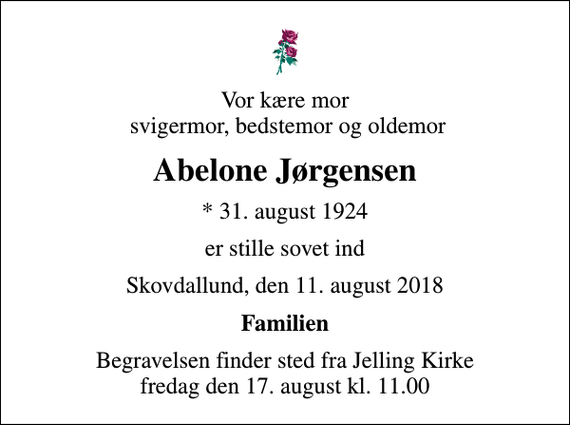 <p>Vor kære mor svigermor, bedstemor og oldemor<br />Abelone Jørgensen<br />* 31. august 1924<br />er stille sovet ind<br />Skovdallund, den 11. august 2018<br />Familien<br />Begravelsen finder sted fra Jelling Kirke fredag den 17. august kl. 11.00</p>