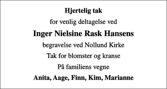 <p>Hjertelig tak<br />for venlig deltagelse ved<br />Inger Nielsine Rask Hansens<br />begravelse ved Nollund Kirke<br />Tak for blomster og kranse<br />På familiens vegne<br />Anita, Aage, Finn, Kim, Marianne</p>