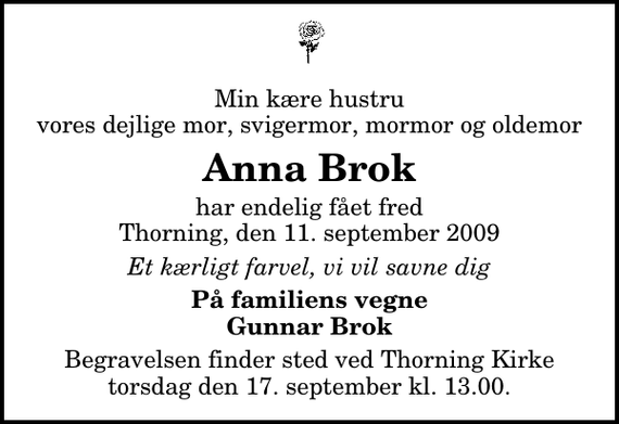 <p>Min kære hustru vores dejlige mor, svigermor, mormor og oldemor<br />Anna Brok<br />har endelig fået fred Thorning, den 11. september 2009<br />Et kærligt farvel, vi vil savne dig<br />På familiens vegne Gunnar Brok<br />Begravelsen finder sted ved Thorning Kirke torsdag den 17. september kl. 13.00</p>
