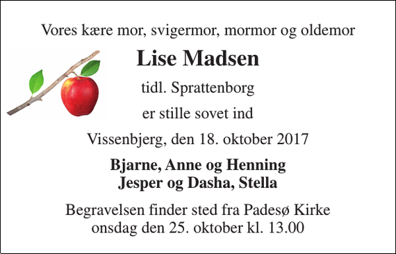 <p>Vores kære mor, svigermor, mormor og oldemor<br />Lise Madsen<br />tidl. Sprattenborg<br />er stille sovet ind<br />Vissenbjerg, den 18. oktober 2017<br />Bjarne, Anne og Henning Jesper og Dasha, Stella<br />Begravelsen finder sted fra Padesø Kirke onsdag den 25. oktober kl. 13.00</p>