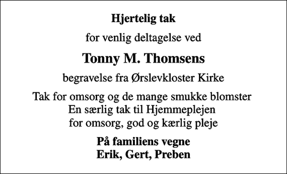 <p>Hjertelig tak<br />for venlig deltagelse ved<br />Tonny M. Thomsens<br />begravelse fra Ørslevkloster Kirke<br />Tak for omsorg og de mange smukke blomster En særlig tak til Hjemmeplejen for omsorg, god og kærlig pleje<br />På familiens vegne Erik, Gert, Preben</p>