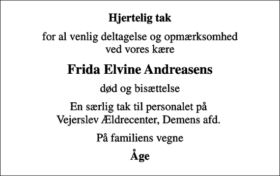 <p>Hjertelig tak<br />for al venlig deltagelse og opmærksomhed ved vores kære<br />Frida Elvine Andreasens<br />død og bisættelse<br />En særlig tak til personalet på Vejerslev Ældrecenter, Demens afd.<br />På familiens vegne<br />Åge</p>