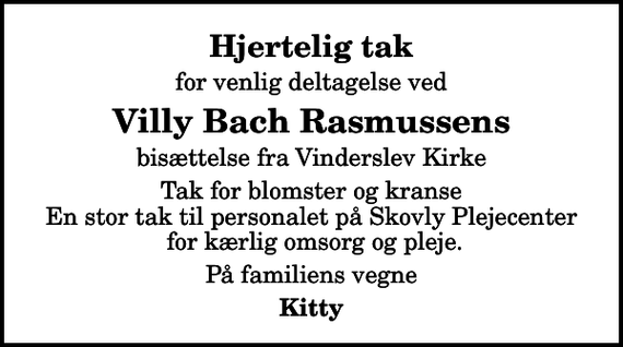 <p>Hjertelig tak<br />for venlig deltagelse ved<br />Villy Bach Rasmussens<br />bisættelse fra Vinderslev Kirke<br />Tak for blomster og kranse En stor tak til personalet på Skovly Plejecenter for kærlig omsorg og pleje.<br />På familiens vegne<br />Kitty</p>