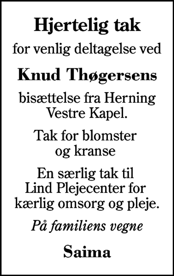 <p>Hjertelig tak<br />for venlig deltagelse ved<br />Knud Thøgersens<br />bisættelse fra Herning Vestre Kapel.<br />Tak for blomster og kranse<br />En særlig tak til Lind Plejecenter for kærlig omsorg og pleje.<br />På familiens vegne<br />Saima</p>
